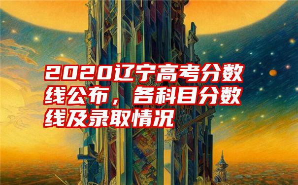 2020辽宁高考分数线公布，各科目分数线及录取情况