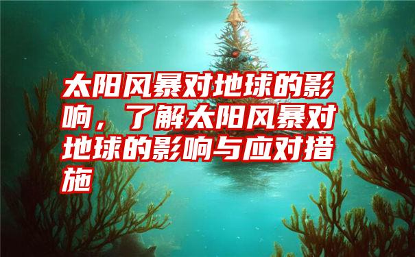 太阳风暴对地球的影响，了解太阳风暴对地球的影响与应对措施