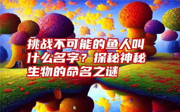 挑战不可能的鱼人叫什么名字？探秘神秘生物的命名之谜