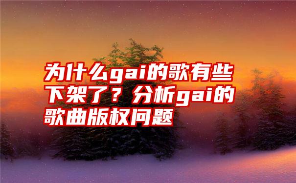 为什么gai的歌有些下架了？分析gai的歌曲版权问题