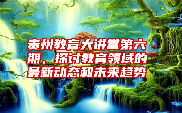 贵州教育大讲堂第六期，探讨教育领域的最新动态和未来趋势