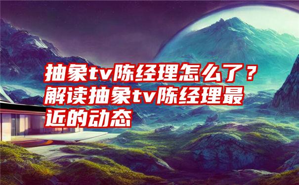 抽象tv陈经理怎么了？解读抽象tv陈经理最近的动态