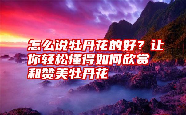 怎么说牡丹花的好？让你轻松懂得如何欣赏和赞美牡丹花