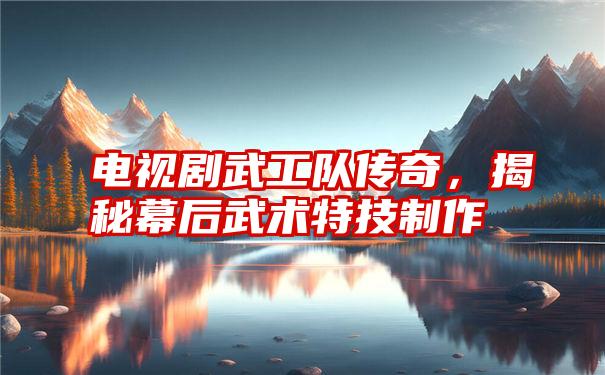 电视剧武工队传奇,揭秘幕后武术特技制作