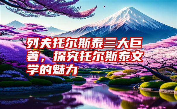 列夫托尔斯泰三大巨著，探究托尔斯泰文学的魅力