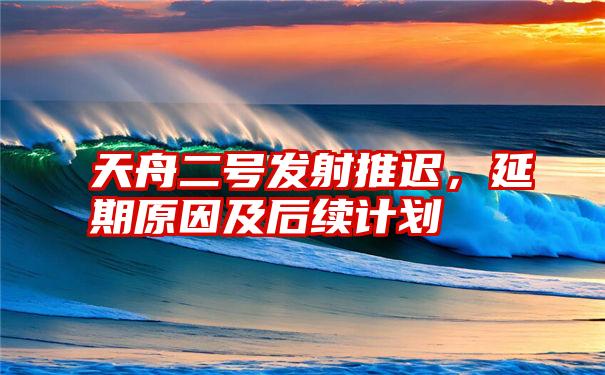 天舟二号发射推迟,延期原因及后续计划