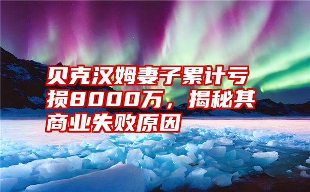 贝克汉姆妻子累计亏损8000万，揭秘其商业失败原因