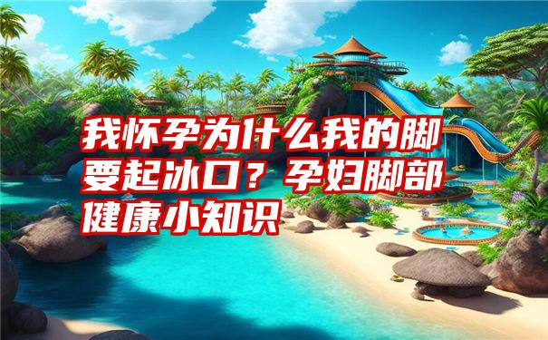 我怀孕为什么我的脚要起冰口？孕妇脚部健康小知识