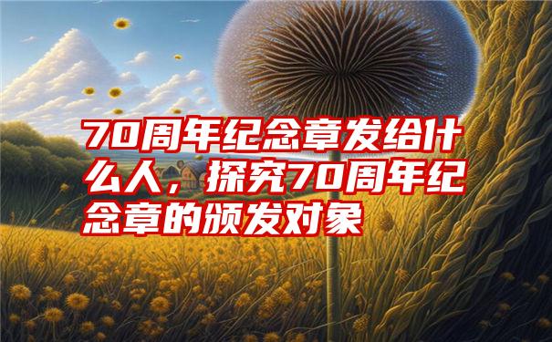 70周年纪念章发给什么人，探究70周年纪念章的颁发对象