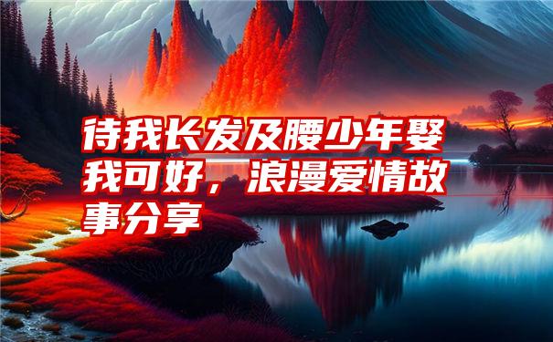 待我长发及腰少年娶我可好，浪漫爱情故事分享