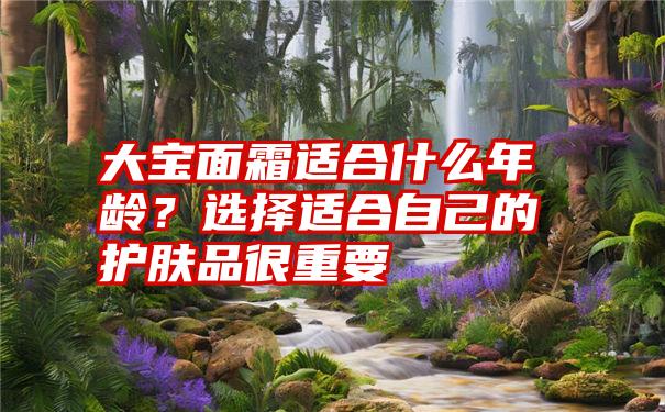 大宝面霜适合什么年龄？选择适合自己的护肤品很重要