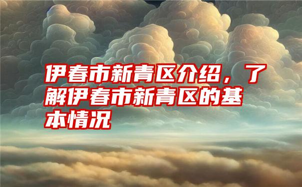 伊春市新青区介绍，了解伊春市新青区的基本情况