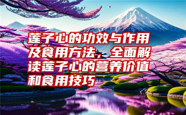 莲子心的功效与作用及食用方法,全面解读莲子心的营养价值和食用技巧