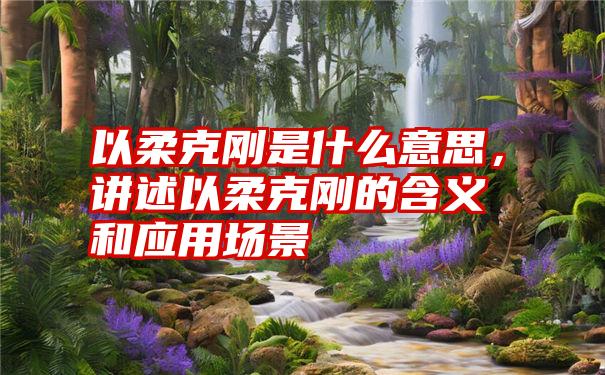 以柔克刚是什么意思,讲述以柔克刚的含义和应用场景