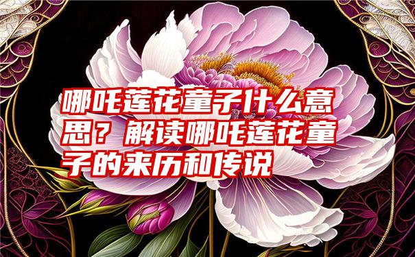 哪吒莲花童子什么意思？解读哪吒莲花童子的来历和传说