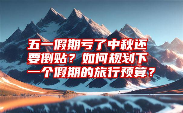 五一假期亏了中秋还要倒贴？如何规划下一个假期的旅行预算？