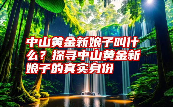 中山黄金新娘子叫什么？探寻中山黄金新娘子的真实身份