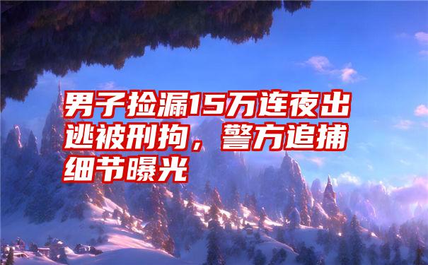 男子捡漏15万连夜出逃被刑拘,警方追捕细节曝光