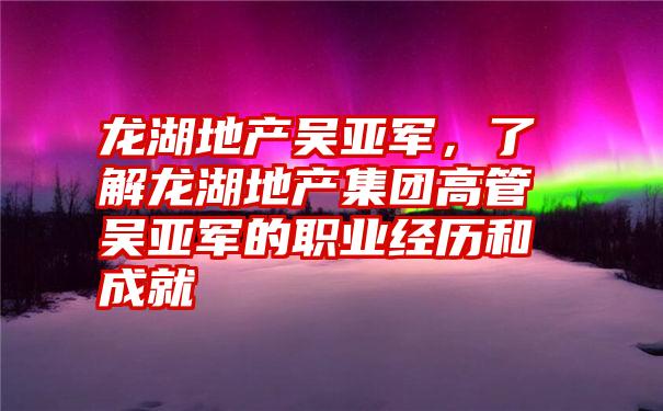 龙湖地产吴亚军，了解龙湖地产集团高管吴亚军的职业经历和成就