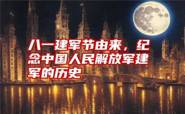 八一建军节由来，纪念中国人民解放军建军的历史