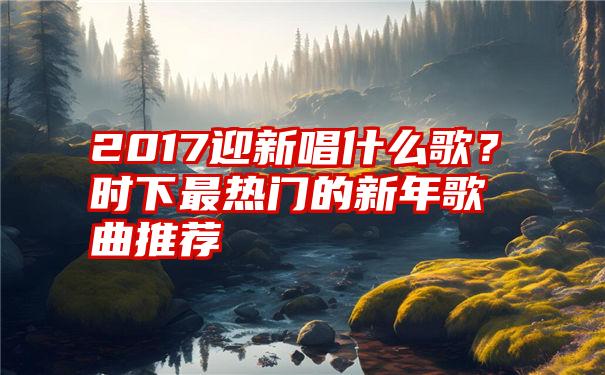 2017迎新唱什么歌？时下最热门的新年歌曲推荐