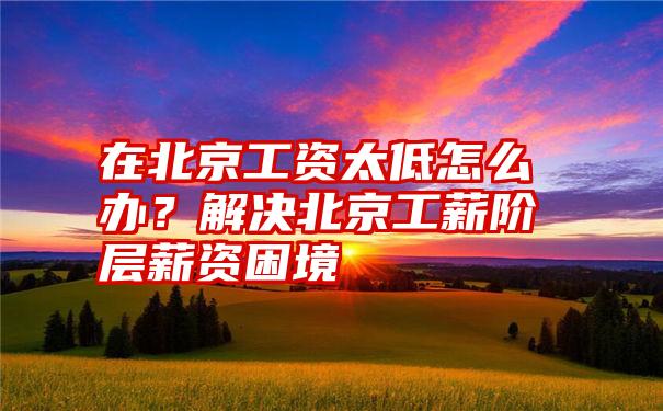 在北京工资太低怎么办？解决北京工薪阶层薪资困境