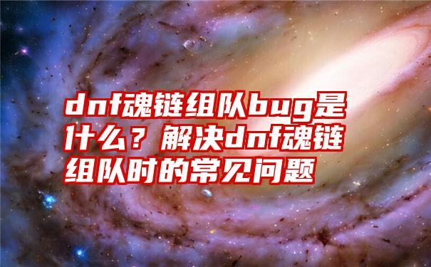 dnf魂链组队bug是什么？解决dnf魂链组队时的常见问题