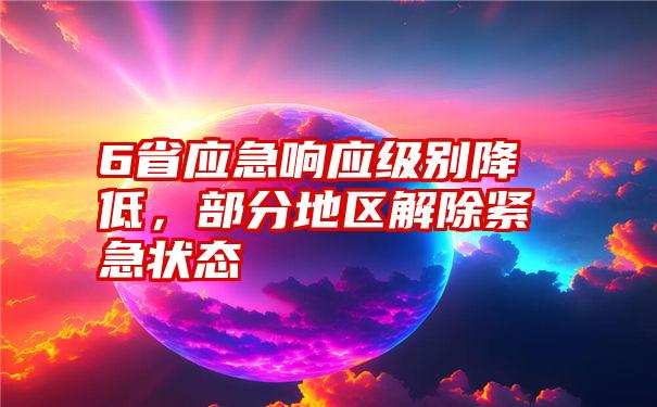 6省应急响应级别降低，部分地区解除紧急状态