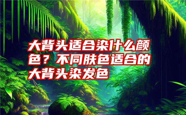 大背头适合染什么颜色？不同肤色适合的大背头染发色