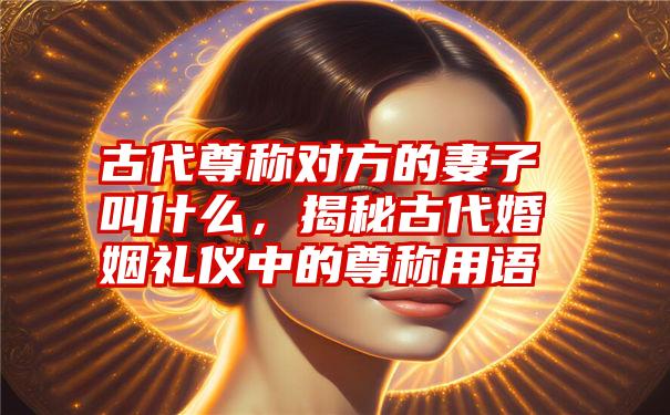 古代尊称对方的妻子叫什么,揭秘古代婚姻礼仪中的尊称用语