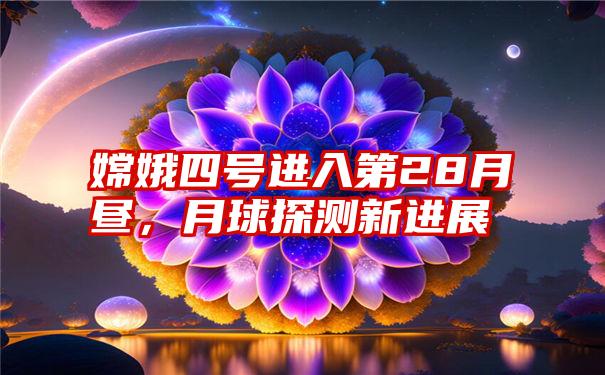 嫦娥四号进入第28月昼，月球探测新进展