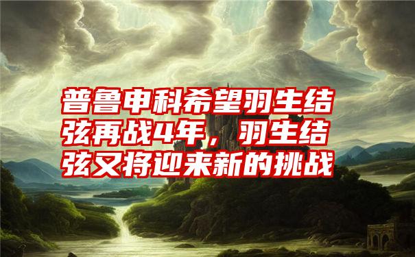 普鲁申科希望羽生结弦再战4年，羽生结弦又将迎来新的挑战