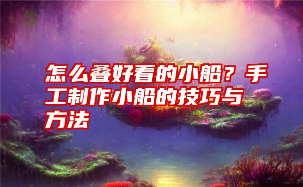 怎么叠好看的小船？手工制作小船的技巧与方法