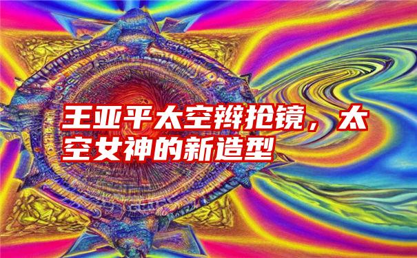 王亚平太空辫抢镜，太空女神的新造型