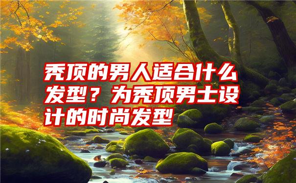 秃顶的男人适合什么发型？为秃顶男士设计的时尚发型