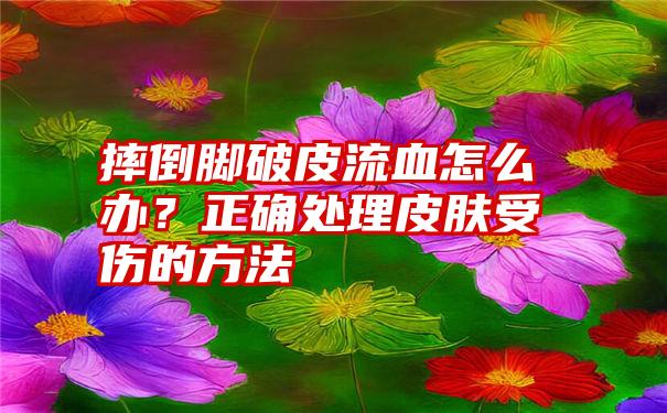 摔倒脚破皮流血怎么办？正确处理皮肤受伤的方法