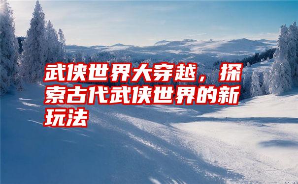 武侠世界大穿越,探索古代武侠世界的新玩法