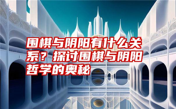 围棋与阴阳有什么关系？探讨围棋与阴阳哲学的奥秘