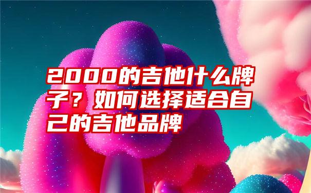 2000的吉他什么牌子？如何选择适合自己的吉他品牌