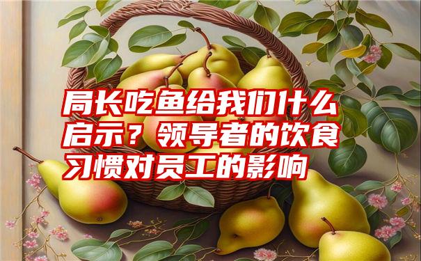 局长吃鱼给我们什么启示？领导者的饮食习惯对员工的影响