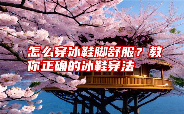 怎么穿冰鞋脚舒服？教你正确的冰鞋穿法