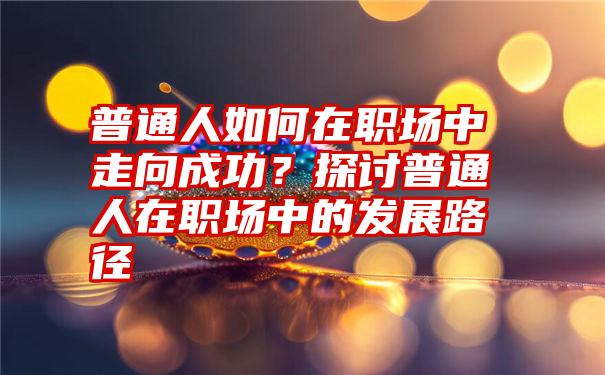 普通人如何在职场中走向成功？探讨普通人在职场中的发展路径