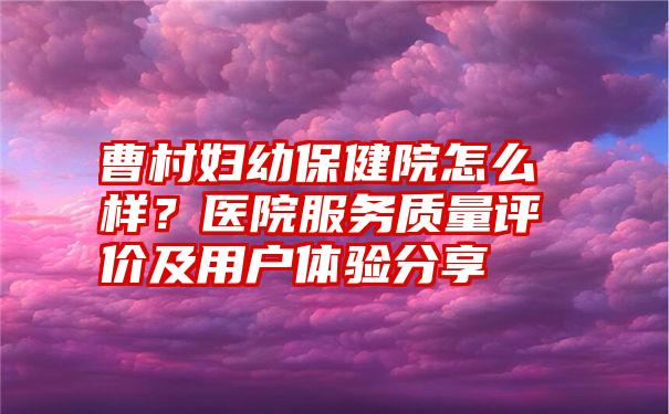 曹村妇幼保健院怎么样？医院服务质量评价及用户体验分享