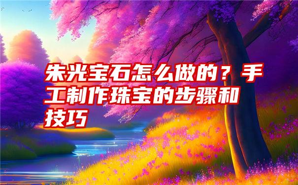 朱光宝石怎么做的？手工制作珠宝的步骤和技巧