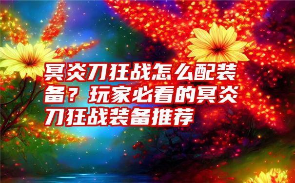 冥炎刀狂战怎么配装备？玩家必看的冥炎刀狂战装备推荐