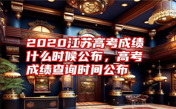 2020江苏高考成绩什么时候公布，高考成绩查询时间公布