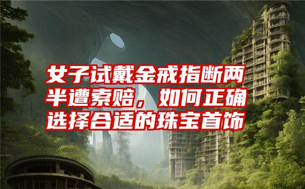 女子试戴金戒指断两半遭索赔,如何正确选择合适的珠宝首饰