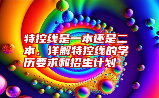 特控线是一本还是二本，详解特控线的学历要求和招生计划