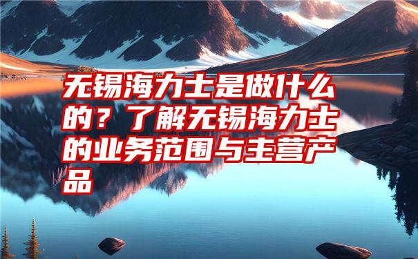 无锡海力士是做什么的？了解无锡海力士的业务范围与主营产品