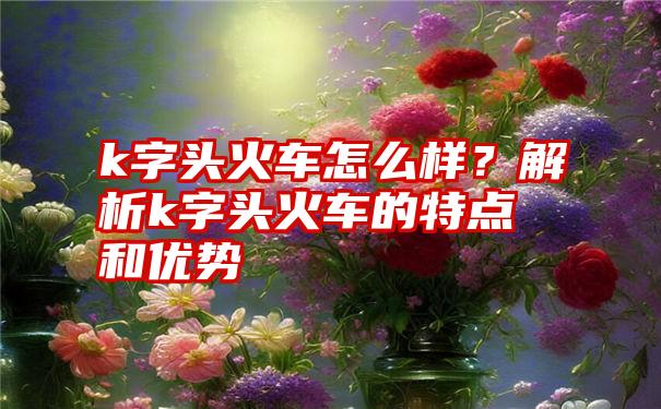 k字头火车怎么样？解析k字头火车的特点和优势